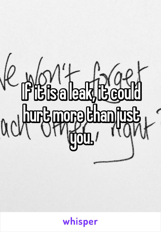 If it is a leak, it could hurt more than just you.