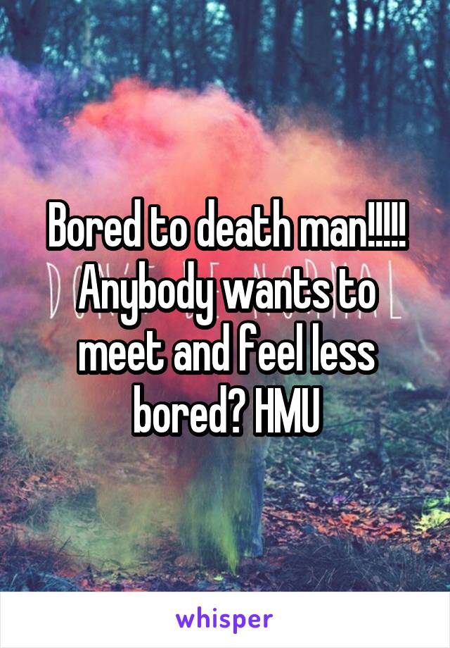 Bored to death man!!!!!
Anybody wants to meet and feel less bored? HMU