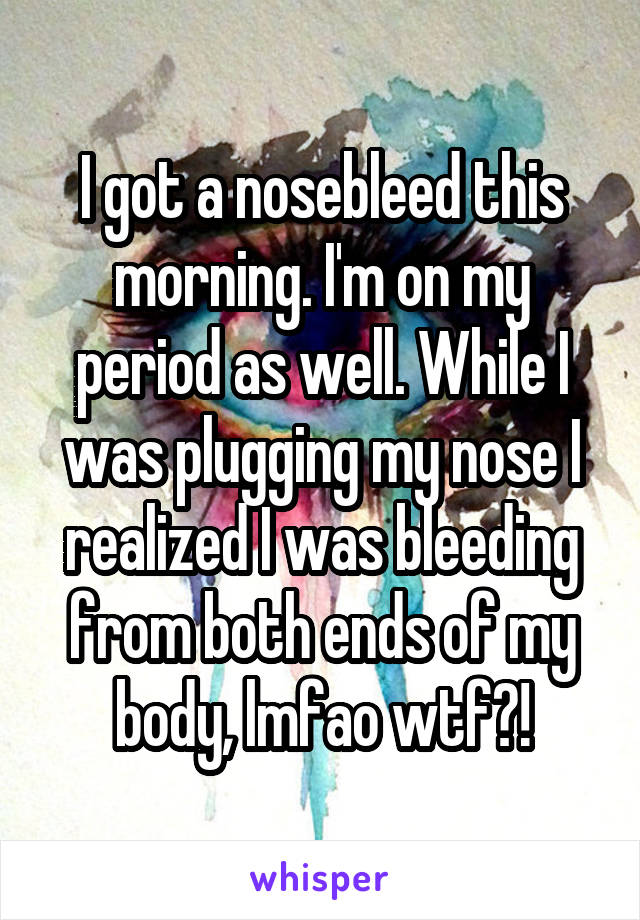 I got a nosebleed this morning. I'm on my period as well. While I was plugging my nose I realized I was bleeding from both ends of my body, lmfao wtf?!