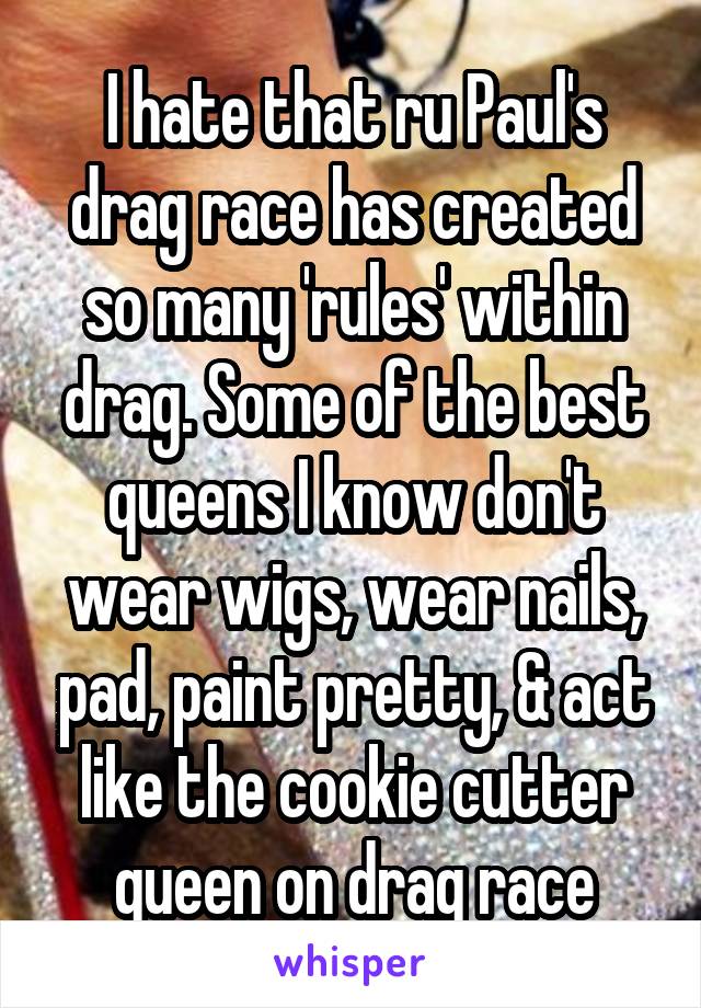 I hate that ru Paul's drag race has created so many 'rules' within drag. Some of the best queens I know don't wear wigs, wear nails, pad, paint pretty, & act like the cookie cutter queen on drag race
