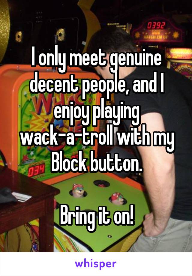 I only meet genuine decent people, and I enjoy playing wack-a-troll with my Block button.

Bring it on!