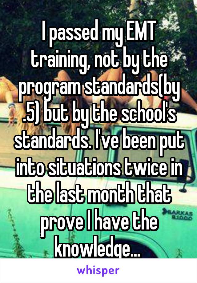 I passed my EMT training, not by the program standards(by .5) but by the school's standards. I've been put into situations twice in the last month that prove I have the knowledge... 