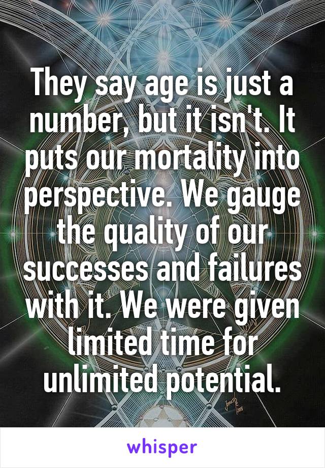 They say age is just a number, but it isn't. It puts our mortality into perspective. We gauge the quality of our successes and failures with it. We were given limited time for unlimited potential.