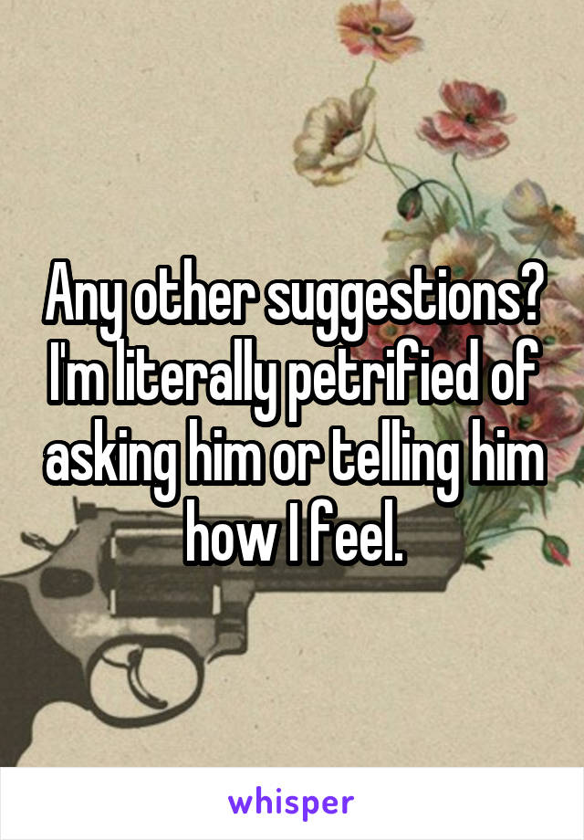 Any other suggestions? I'm literally petrified of asking him or telling him how I feel.