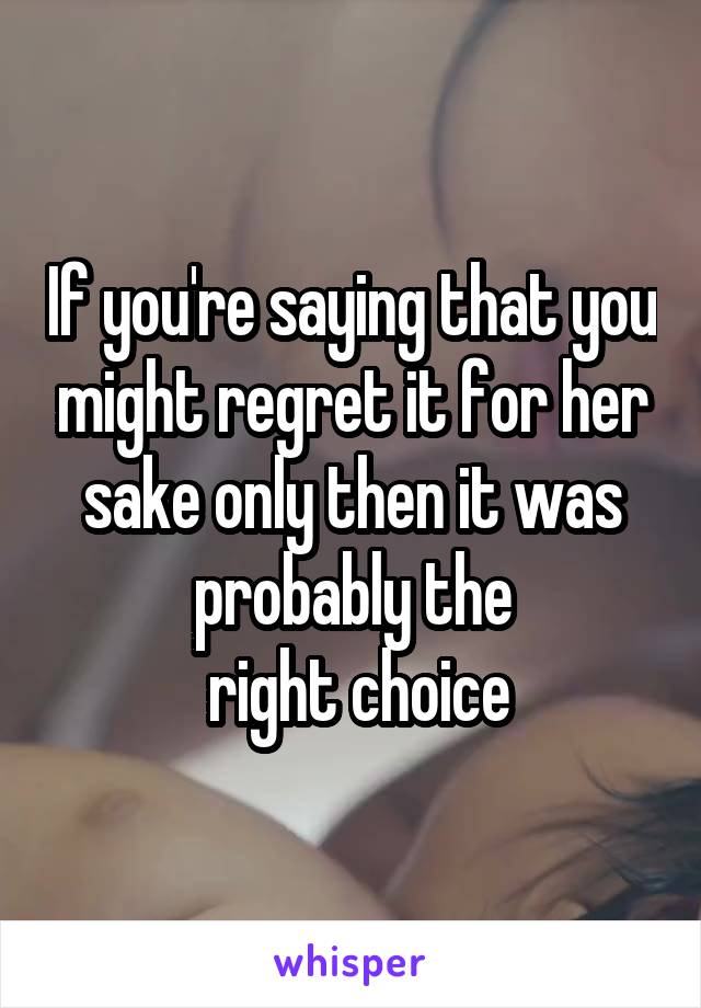 If you're saying that you might regret it for her sake only then it was probably the
 right choice