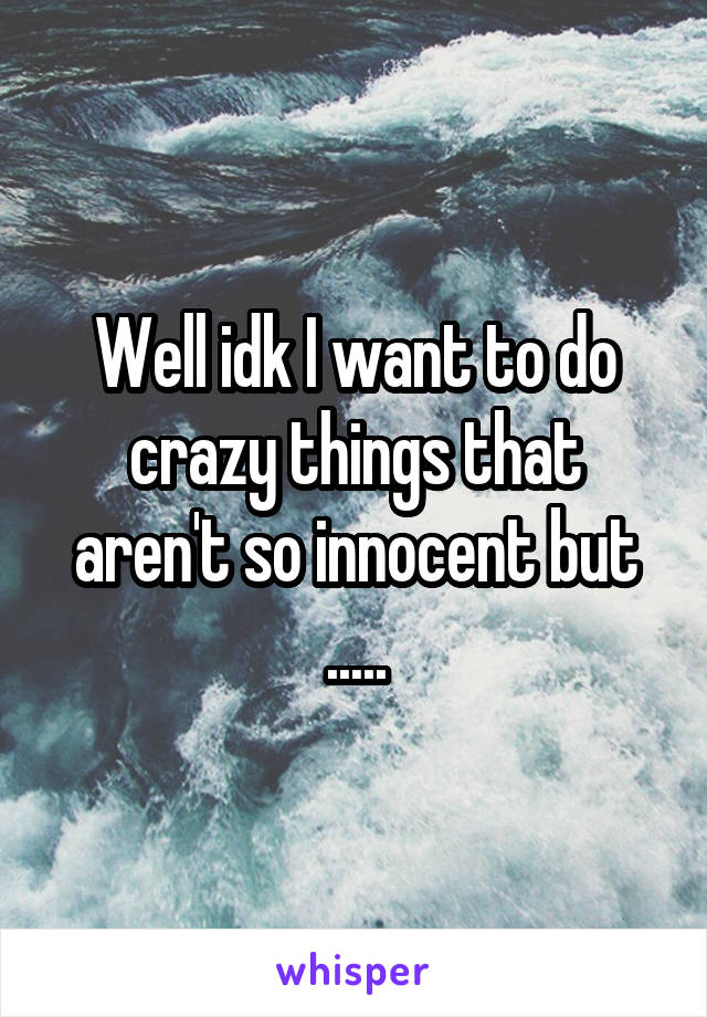 Well idk I want to do crazy things that aren't so innocent but .....
