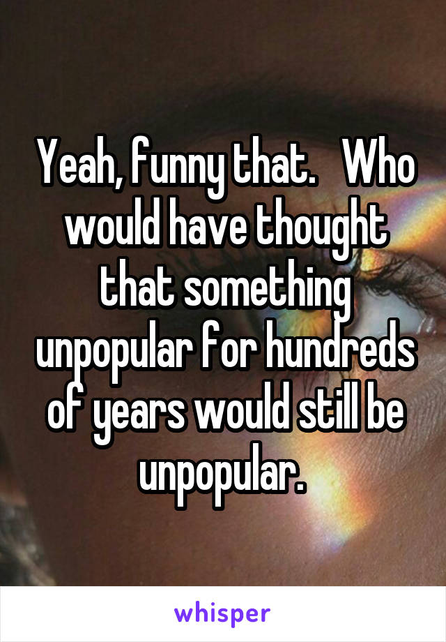 Yeah, funny that.   Who would have thought that something unpopular for hundreds of years would still be unpopular. 