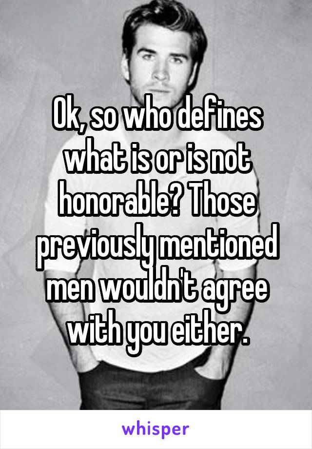 Ok, so who defines what is or is not honorable? Those previously mentioned men wouldn't agree with you either.