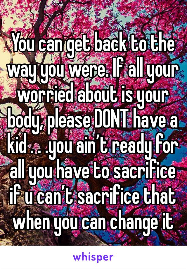 You can get back to the way you were. If all your worried about is your body, please DONT have a kid . . .you ain’t ready for all you have to sacrifice if u can’t sacrifice that when you can change it