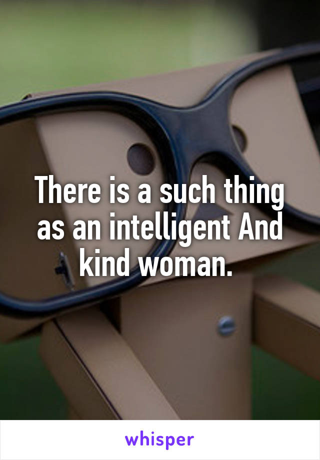 There is a such thing as an intelligent And kind woman. 
