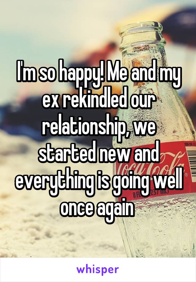 I'm so happy! Me and my ex rekindled our relationship, we started new and everything is going well once again 
