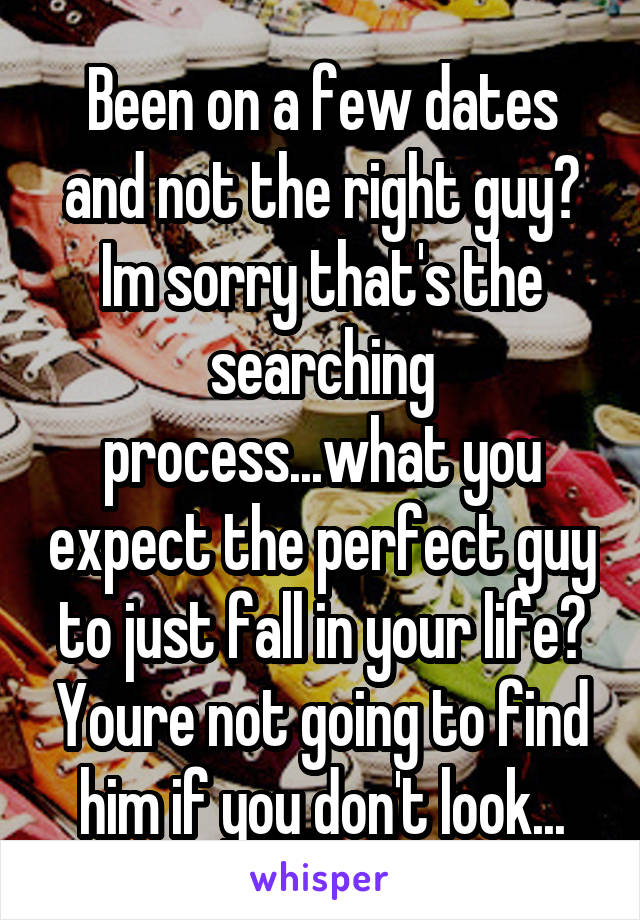 Been on a few dates and not the right guy? Im sorry that's the searching process...what you expect the perfect guy to just fall in your life? Youre not going to find him if you don't look...