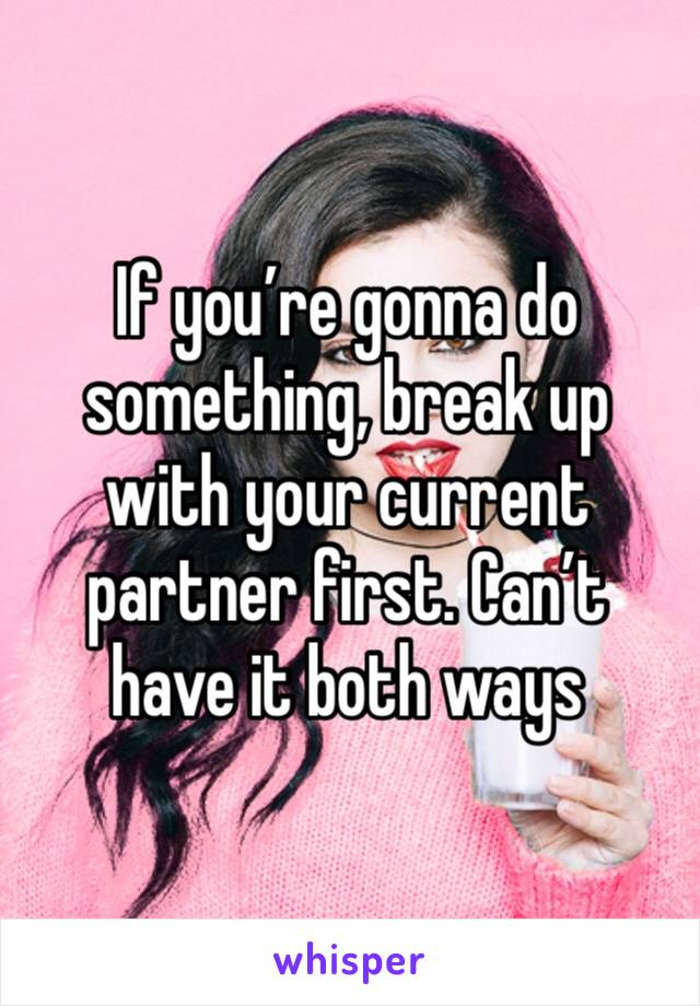 If you’re gonna do something, break up with your current partner first. Can’t have it both ways