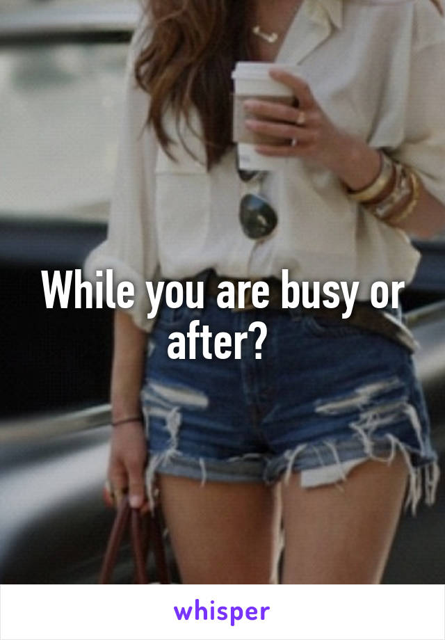While you are busy or after? 
