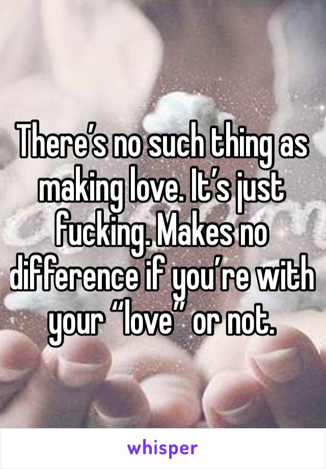 There’s no such thing as making love. It’s just fucking. Makes no difference if you’re with your “love” or not. 