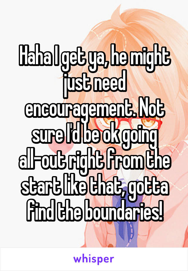 Haha I get ya, he might just need encouragement. Not sure I'd be ok going all-out right from the start like that, gotta find the boundaries!