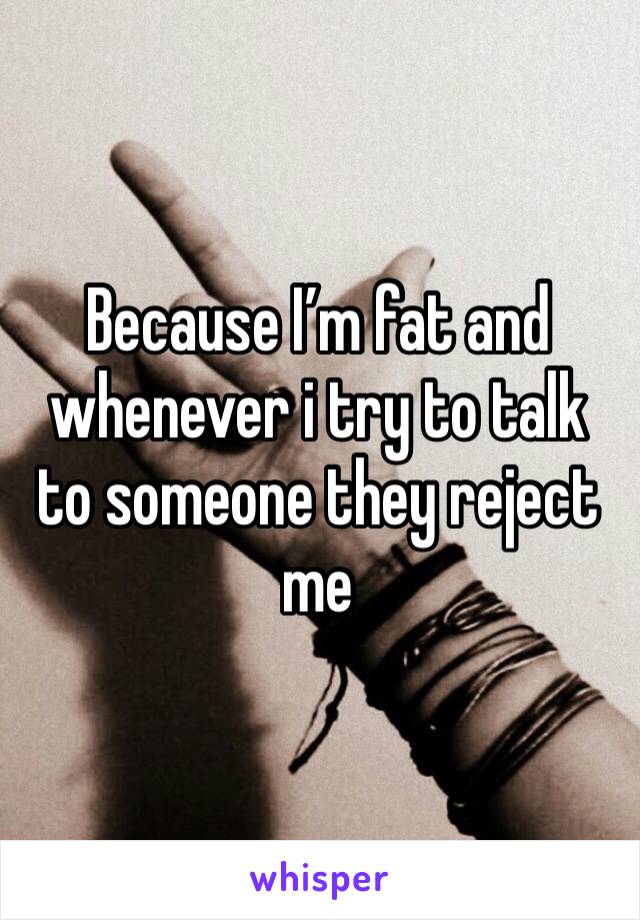 Because I’m fat and whenever i try to talk to someone they reject me