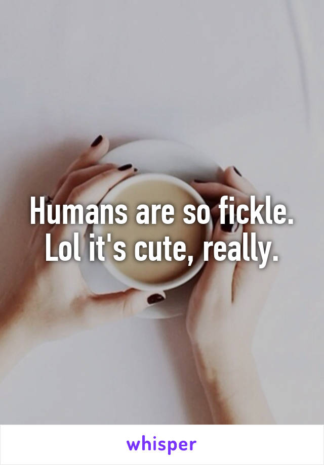 Humans are so fickle. Lol it's cute, really.