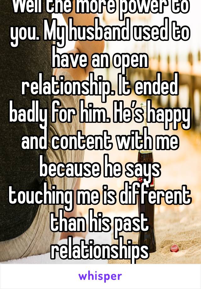 Well the more power to you. My husband used to have an open relationship. It ended badly for him. He’s happy and content with me because he says touching me is different than his past relationships