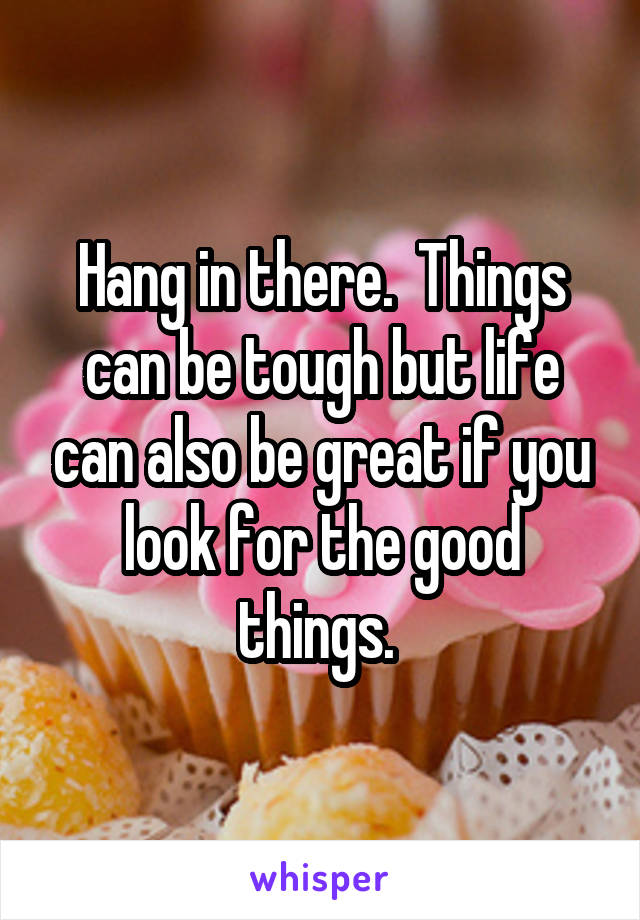Hang in there.  Things can be tough but life can also be great if you look for the good things. 