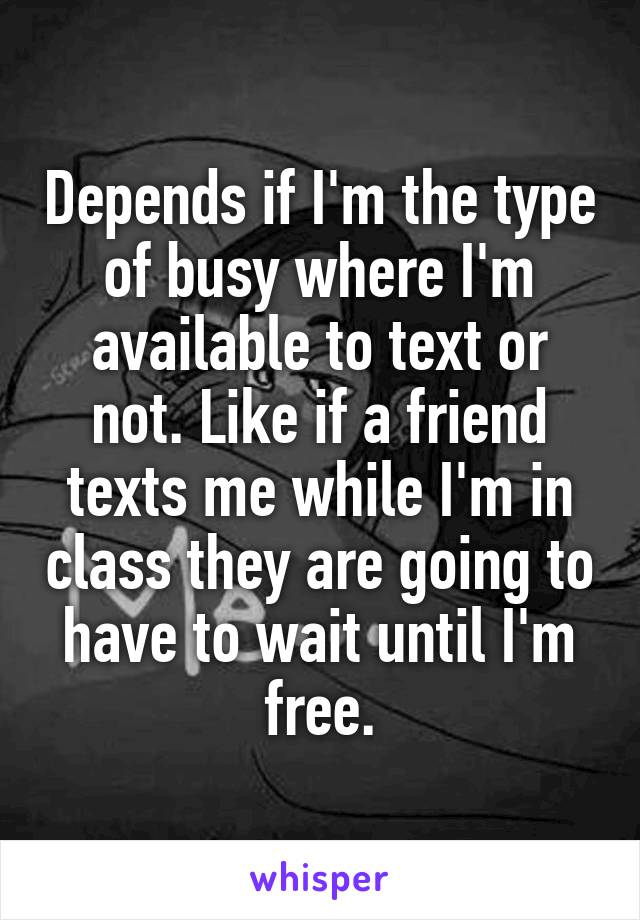 Depends if I'm the type of busy where I'm available to text or not. Like if a friend texts me while I'm in class they are going to have to wait until I'm free.