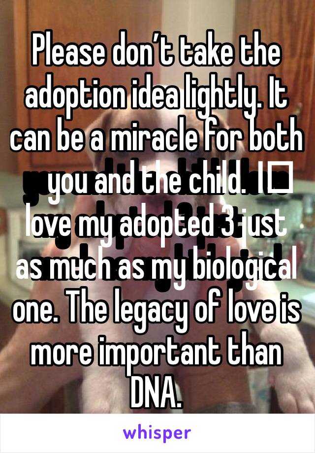 Please don’t take the adoption idea lightly. It can be a miracle for both you and the child. I️ love my adopted 3 just as much as my biological one. The legacy of love is more important than DNA. 