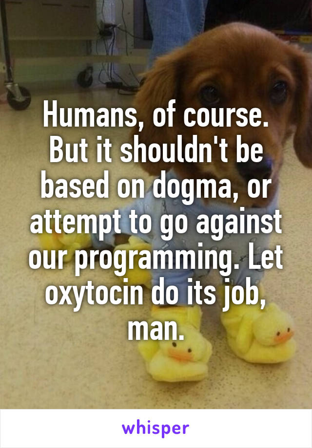 Humans, of course. But it shouldn't be based on dogma, or attempt to go against our programming. Let oxytocin do its job, man.