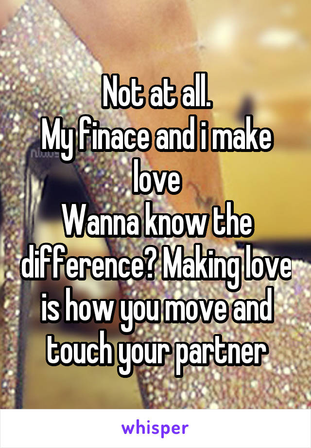 Not at all.
My finace and i make love
Wanna know the difference? Making love is how you move and touch your partner