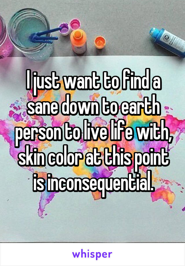 I just want to find a sane down to earth person to live life with, skin color at this point is inconsequential.