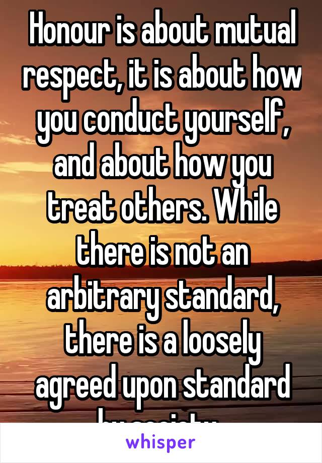 Honour is about mutual respect, it is about how you conduct yourself, and about how you treat others. While there is not an arbitrary standard, there is a loosely agreed upon standard by society. 