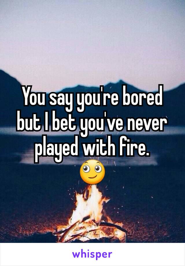 You say you're bored but I bet you've never played with fire.
🙄