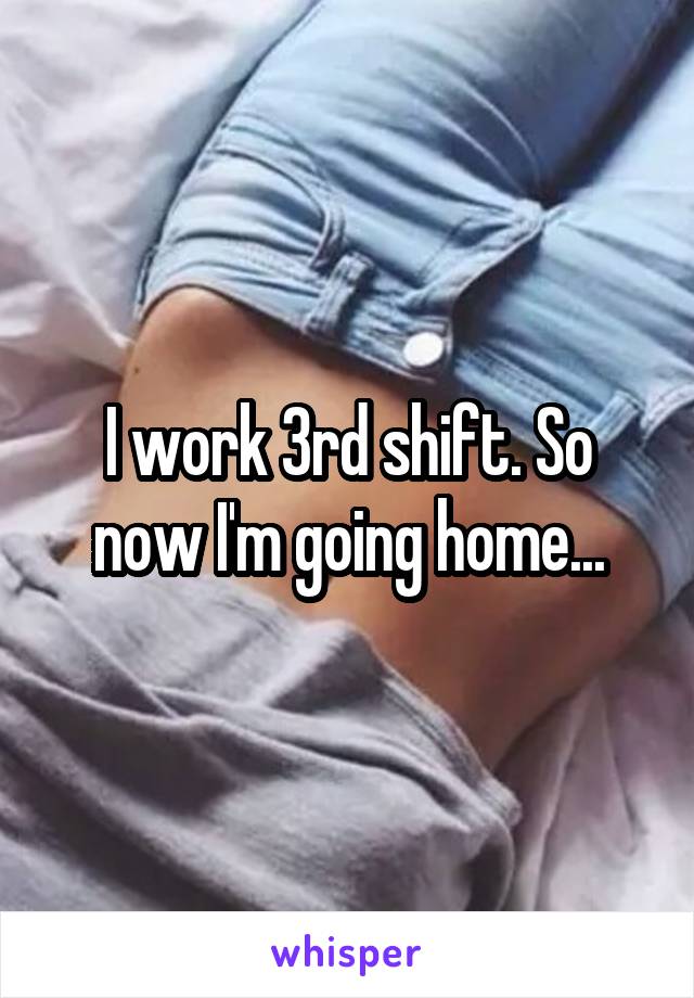 I work 3rd shift. So now I'm going home...