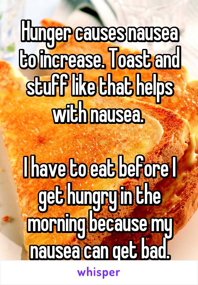 Hunger causes nausea to increase. Toast and stuff like that helps with nausea. 

I have to eat before I get hungry in the morning because my nausea can get bad.