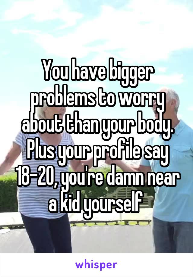 You have bigger problems to worry about than your body. Plus your profile say 18-20, you're damn near a kid yourself 