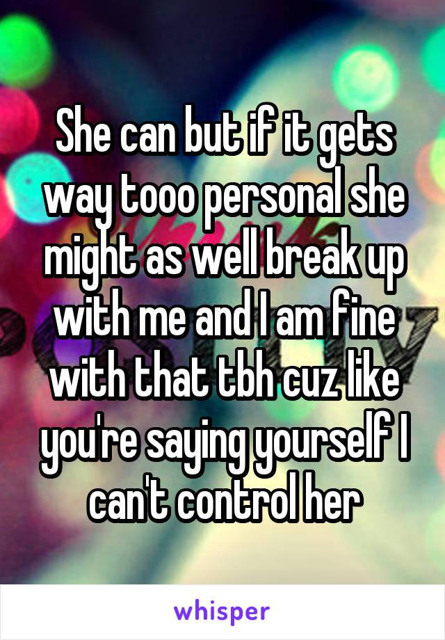 She can but if it gets way tooo personal she might as well break up with me and I am fine with that tbh cuz like you're saying yourself I can't control her