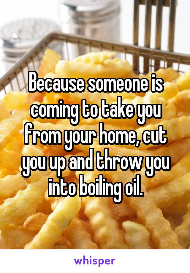 Because someone is coming to take you from your home, cut you up and throw you into boiling oil.