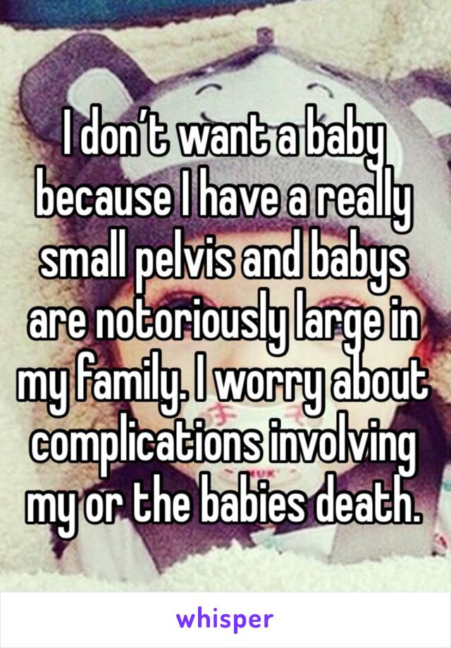 I don’t want a baby because I have a really small pelvis and babys are notoriously large in my family. I worry about complications involving my or the babies death. 