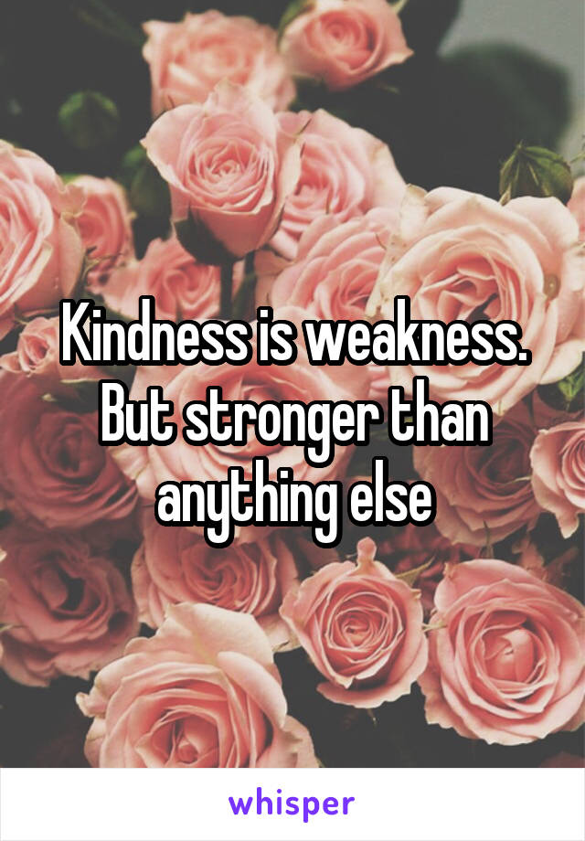 Kindness is weakness. But stronger than anything else