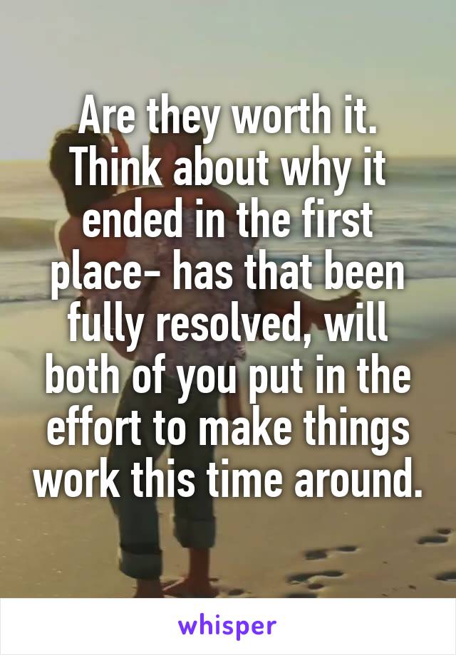 Are they worth it. Think about why it ended in the first place- has that been fully resolved, will both of you put in the effort to make things work this time around. 