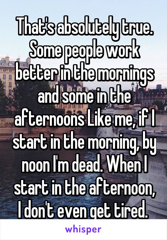 That's absolutely true. Some people work better in the mornings and some in the afternoons Like me, if I start in the morning, by noon I'm dead. When I start in the afternoon, I don't even get tired. 