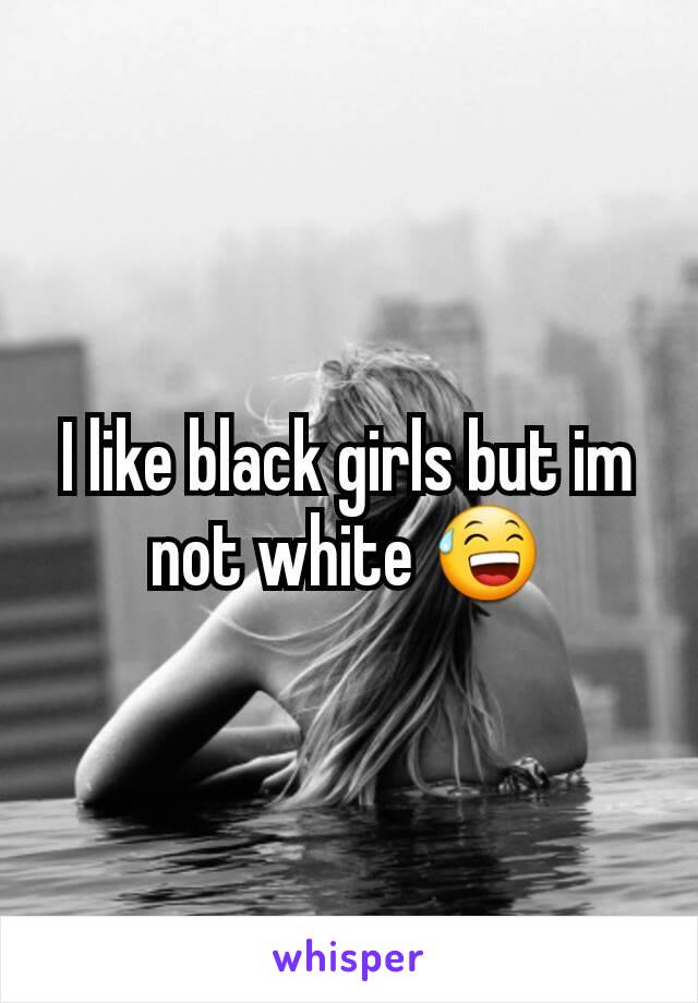 I like black girls but im not white 😅