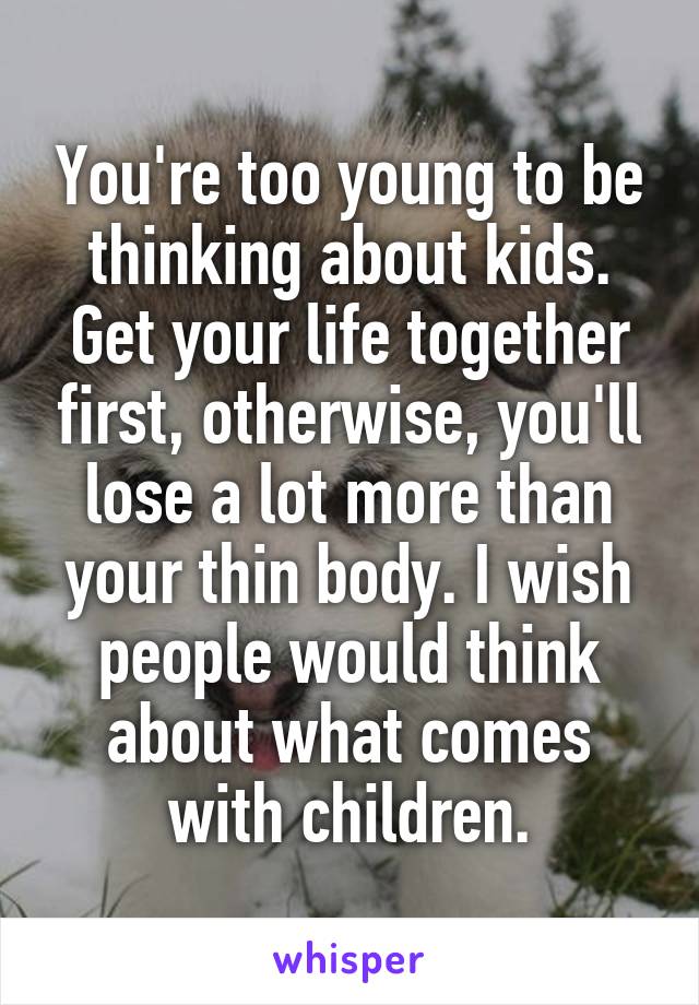 You're too young to be thinking about kids. Get your life together first, otherwise, you'll lose a lot more than your thin body. I wish people would think about what comes with children.