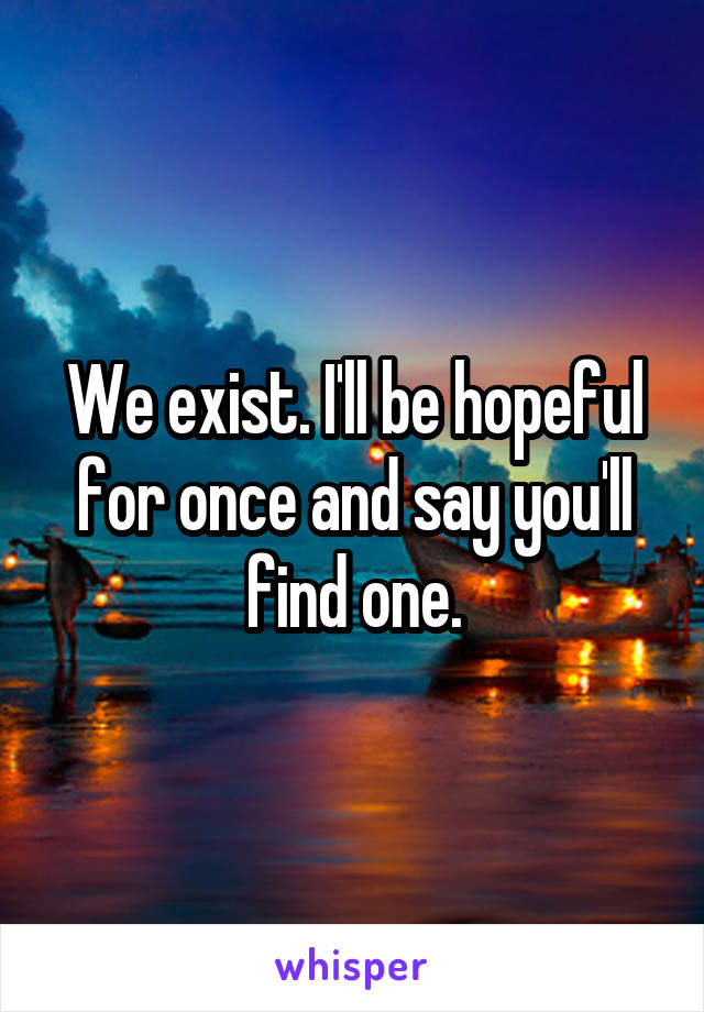 We exist. I'll be hopeful for once and say you'll find one.