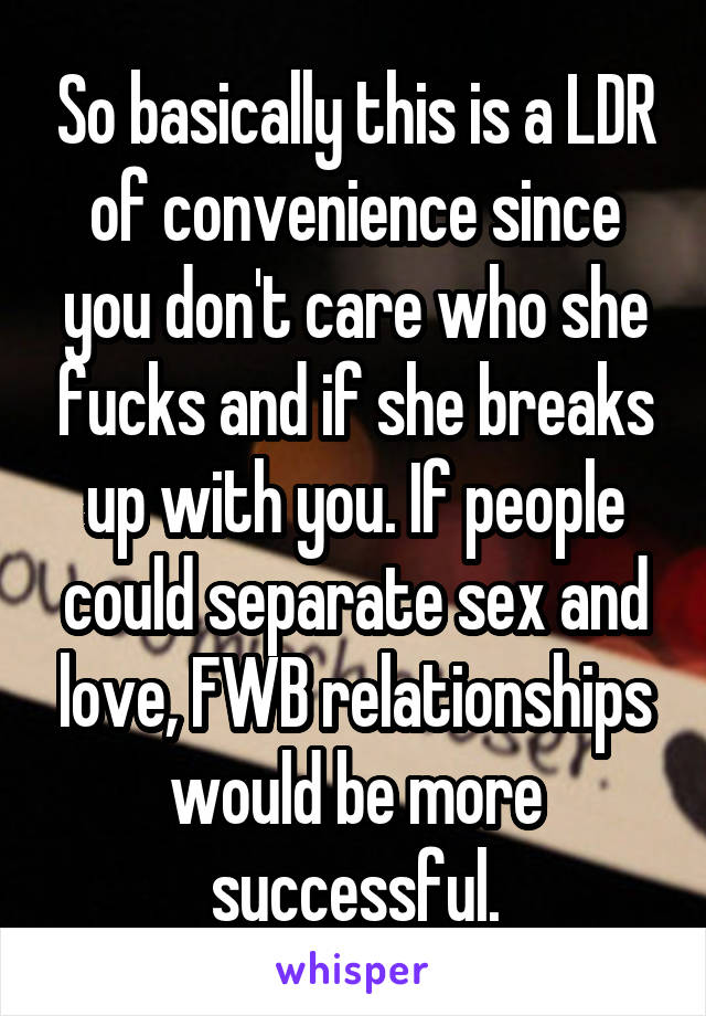 So basically this is a LDR of convenience since you don't care who she fucks and if she breaks up with you. If people could separate sex and love, FWB relationships would be more successful.