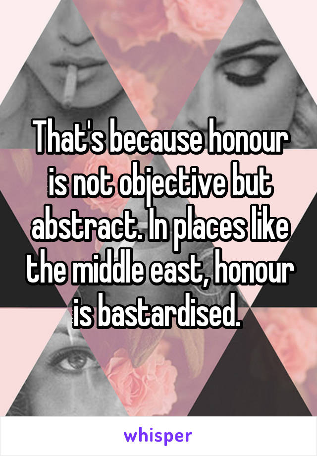 That's because honour is not objective but abstract. In places like the middle east, honour is bastardised. 