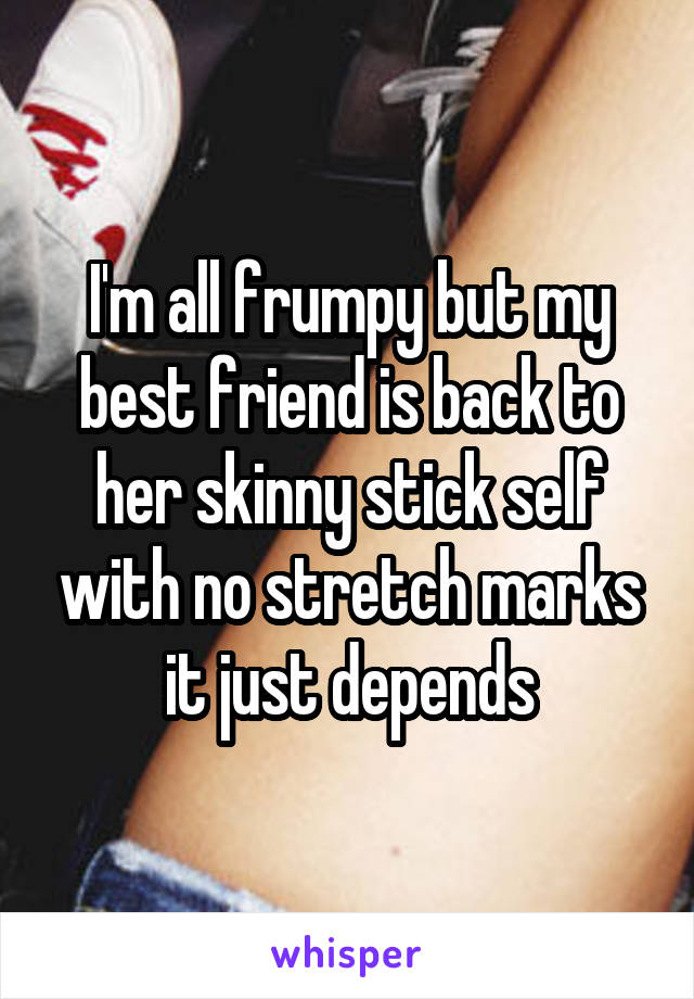 I'm all frumpy but my best friend is back to her skinny stick self with no stretch marks it just depends