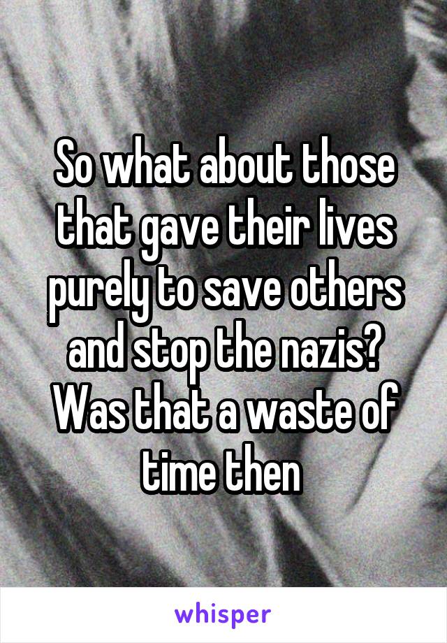 So what about those that gave their lives purely to save others and stop the nazis? Was that a waste of time then 