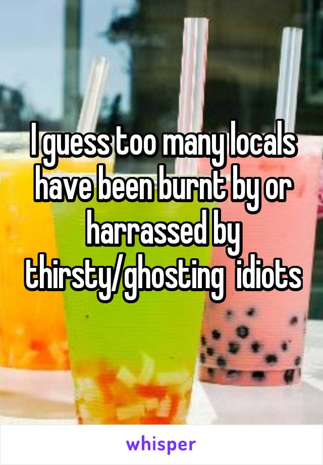 I guess too many locals have been burnt by or harrassed by thirsty/ghosting  idiots 