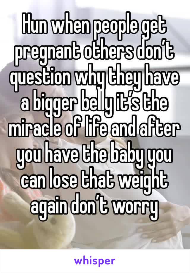 Hun when people get pregnant others don’t question why they have a bigger belly it’s the miracle of life and after you have the baby you can lose that weight  again don’t worry