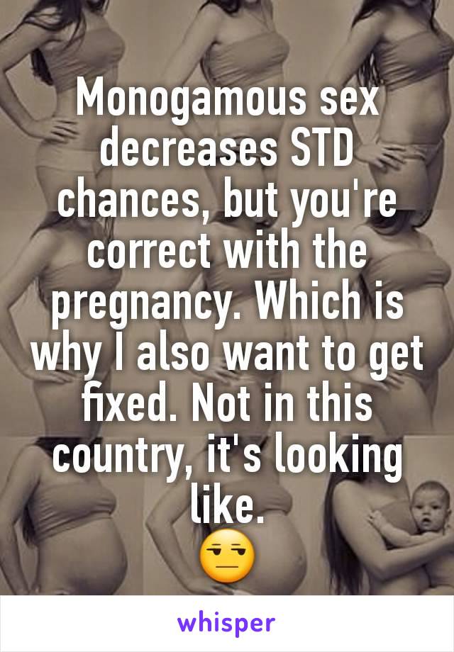 Monogamous sex decreases STD chances, but you're correct with the pregnancy. Which is why I also want to get fixed. Not in this country, it's looking like.
😒